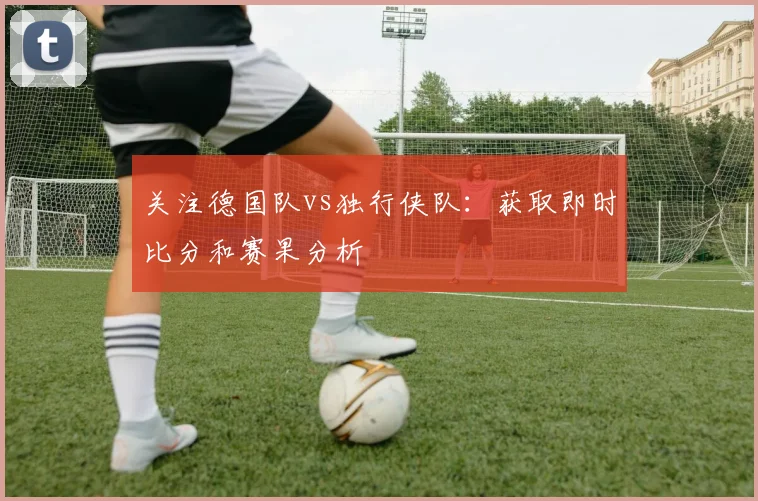 关注德国队vs独行侠队：获取即时比分和赛果分析