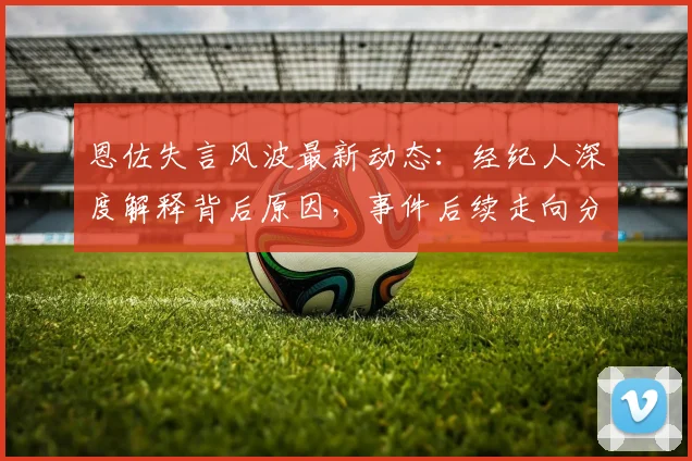 恩佐失言风波最新动态：经纪人深度解释背后原因，事件后续走向分析
