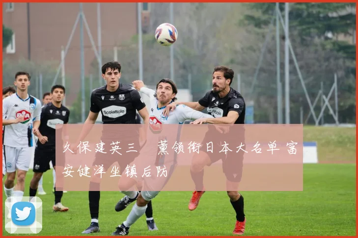 久保建英三笘薰领衔日本大名单 富安健洋坐镇后防