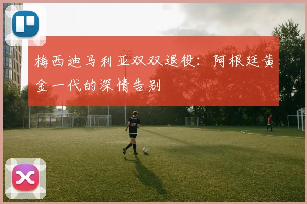 梅西迪马利亚双双退役:阿根廷黄金一代的深情告别