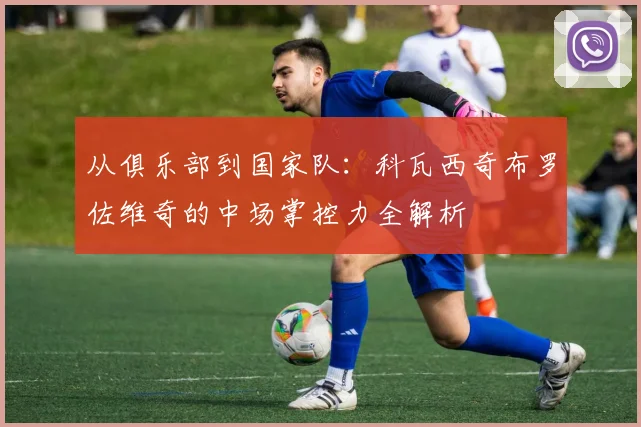 从俱乐部到国家队:科瓦西奇布罗佐维奇的中场掌控力全解析