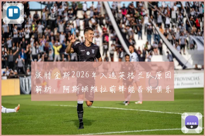 沃特金斯2026年入选英格兰队原因解析，阿斯顿维拉前锋能否将俱乐部势头带到世界杯？