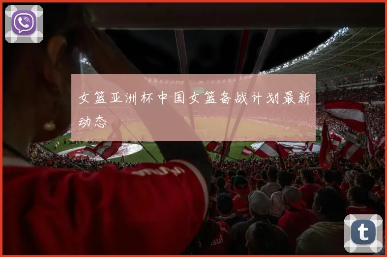 女篮亚洲杯中国女篮备战计划最新动态