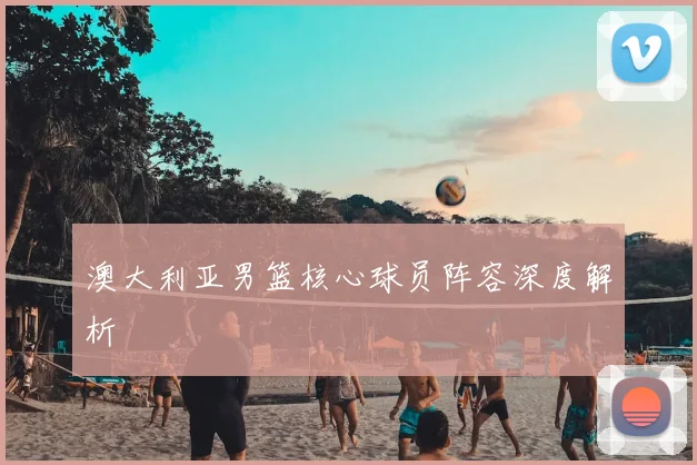 澳大利亚男篮核心球员阵容深度解析