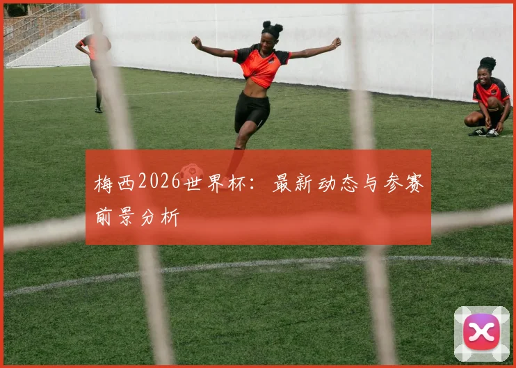 梅西2026世界杯：最新动态与参赛前景分析
