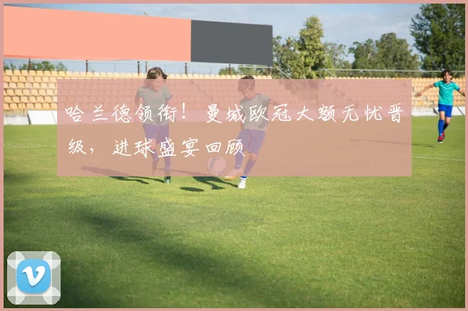 哈兰德领衔！曼城欧冠大额无忧晋级，进球盛宴回顾