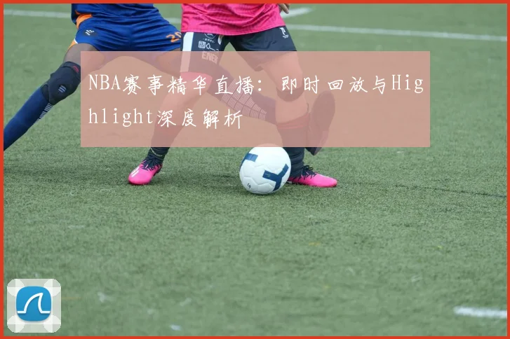 NBA赛事精华直播：即时回放与Highlight深度解析