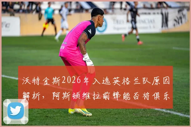 沃特金斯2026年入选英格兰队原因解析，阿斯顿维拉前锋能否将俱乐部势头带到世界杯？