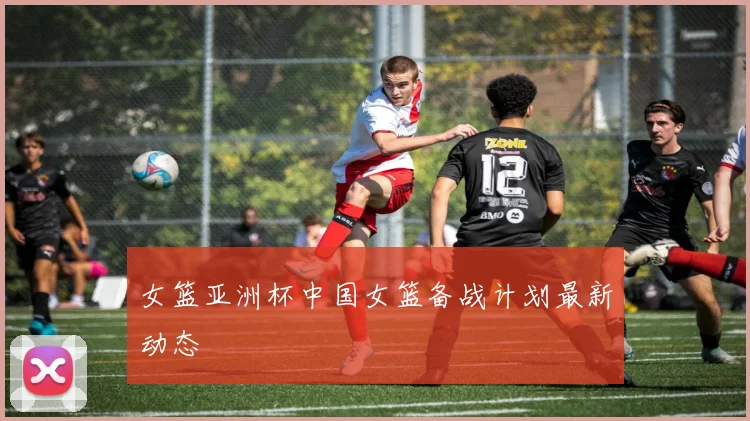 女篮亚洲杯中国女篮备战计划最新动态