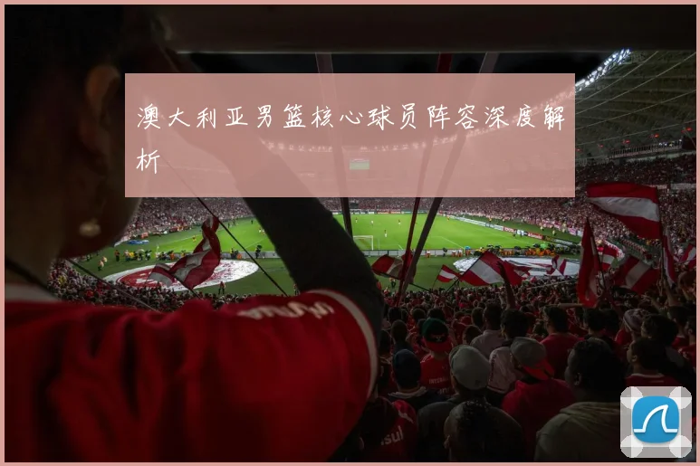 澳大利亚男篮核心球员阵容深度解析